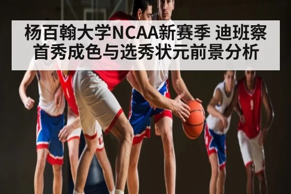 杨百翰大学NCAA新赛季 迪班察首秀成色与选秀状元前景分析