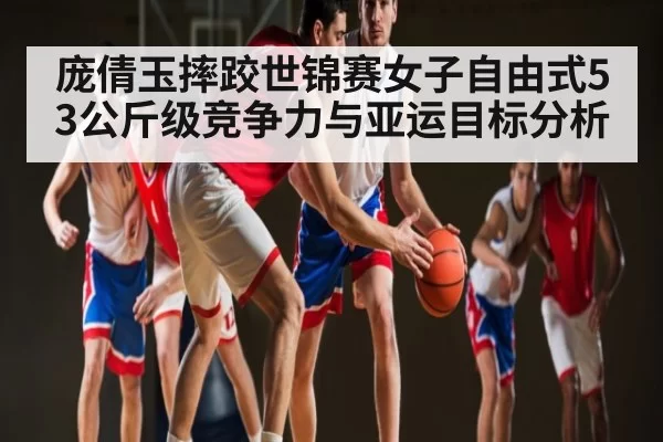 庞倩玉摔跤世锦赛女子自由式53公斤级竞争力与亚运目标分析